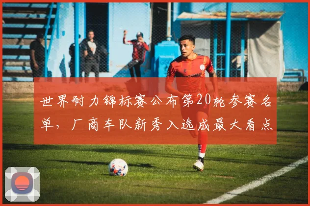 世界耐力锦标赛公布第20轮参赛名单,厂商车队新秀入选成最大看点