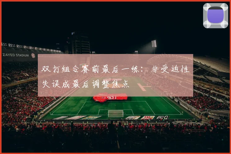 双打组合赛前最后一练：非受迫性失误成最后调整焦点 - 虎扑体育