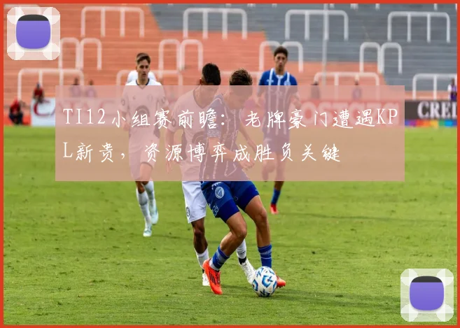 TI12小组赛前瞻:老牌豪门遭遇KPL新贵,资源博弈成胜负关键
