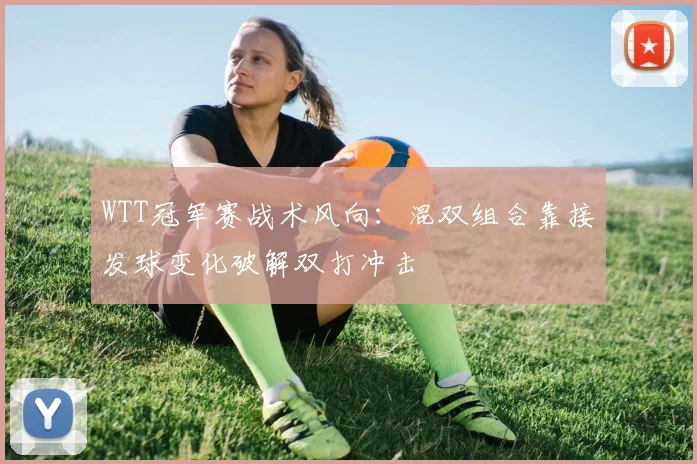 WTT冠军赛战术风向：混双组合靠接发球变化破解双打冲击