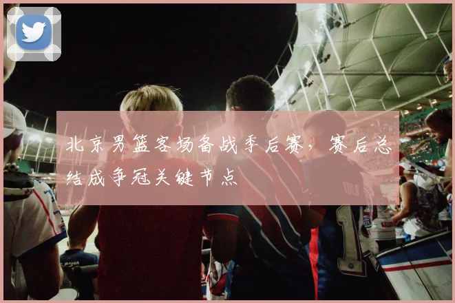 北京男篮客场备战季后赛,赛后总结成争冠关键节点
