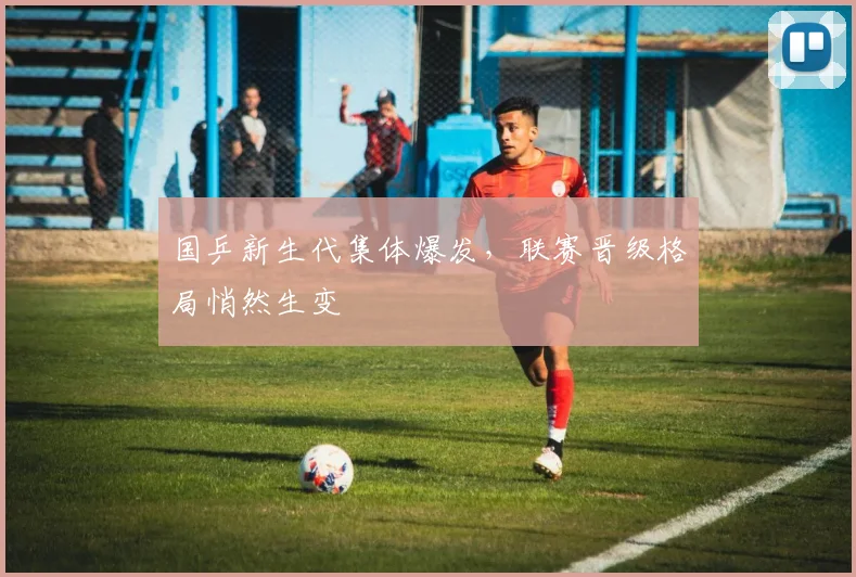 国乒新生代集体爆发，联赛晋级格局悄然生变 - 虎扑体育