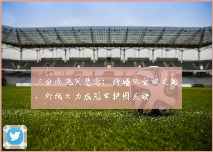 三分雨浇灭悬念:新疆队晋级之路,外线火力成冠军拼图关键
