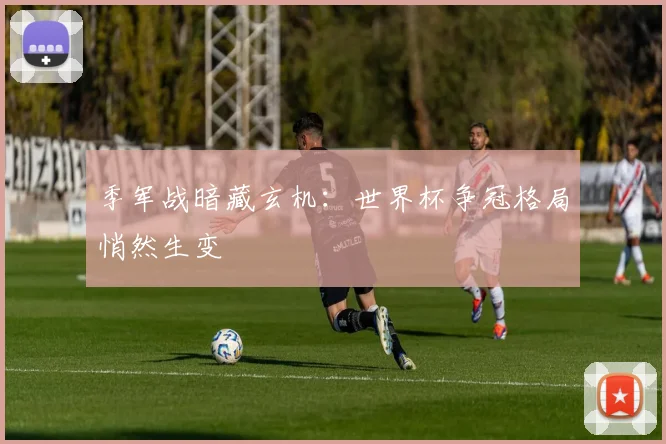 季军战暗藏玄机:世界杯争冠格局悄然生变