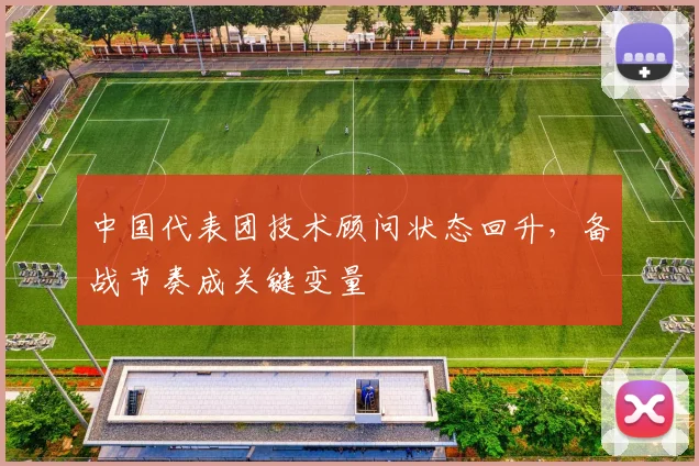 中国代表团技术顾问状态回升，备战节奏成关键变量