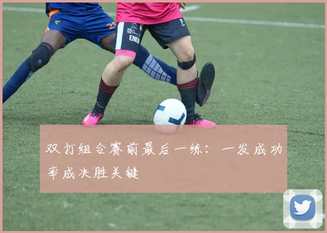 双打组合赛前最后一练：一发成功率成决胜关键 - 虎扑体育