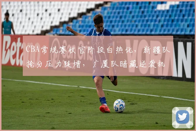 CBA常规赛收官阶段白热化,新疆队抢分压力陡增,广厦队暗藏逆袭机会