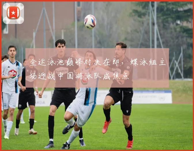全运泳池巅峰对决在即，蝶泳组主场迎战中国游泳队成焦点 - 虎扑体育