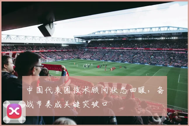 中国代表团技术顾问状态回暖,备战节奏成关键突破口