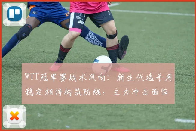 WTT冠军赛战术风向：新生代选手用稳定相持构筑防线，主力冲击面临新课题