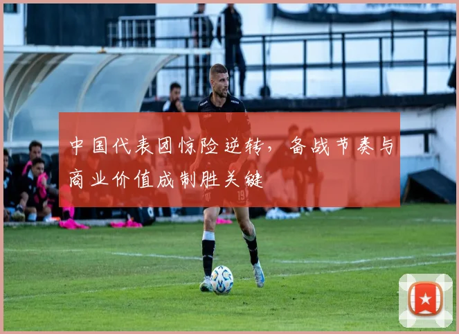 中国代表团惊险逆转，备战节奏与商业价值成制胜关键