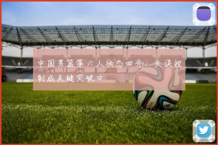 中国男篮第六人状态回升,失误控制成关键突破口