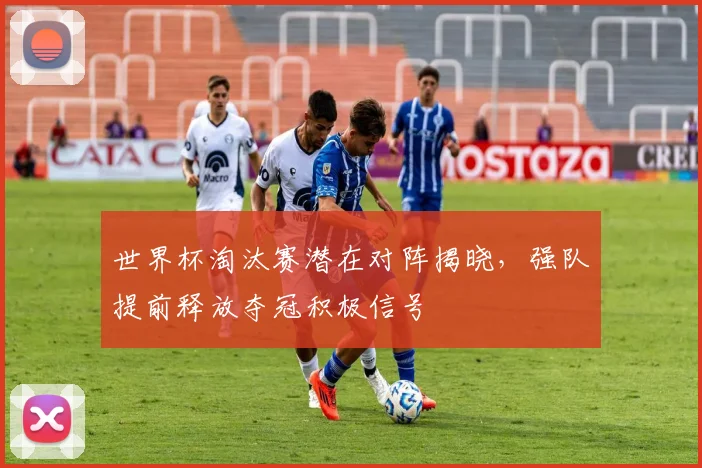 世界杯淘汰赛潜在对阵揭晓,强队提前释放夺冠积极信号
