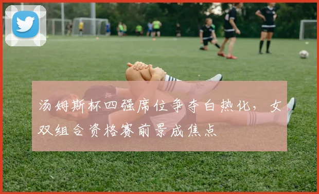 汤姆斯杯四强席位争夺白热化,女双组合资格赛前景成焦点