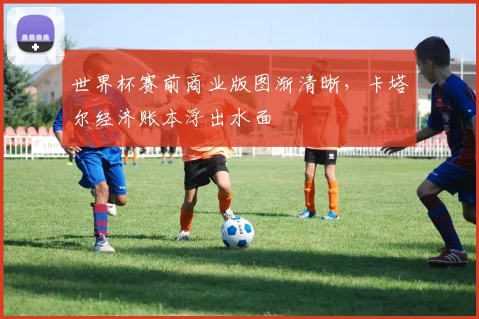 世界杯赛前商业版图渐清晰,卡塔尔经济账本浮出水面