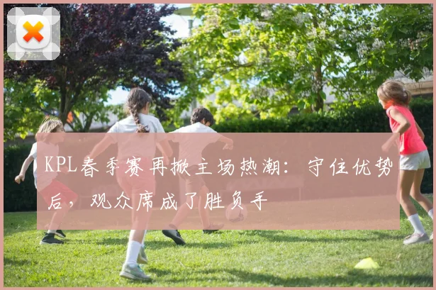 KPL春季赛再掀主场热潮:守住优势后,观众席成了胜负手