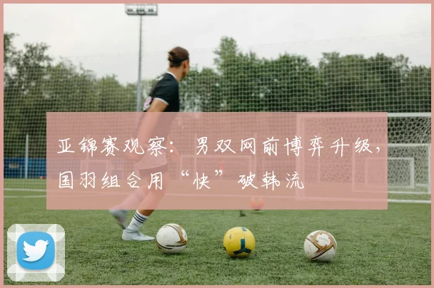 亚锦赛观察:男双网前博弈升级,国羽组合用“快”破韩流