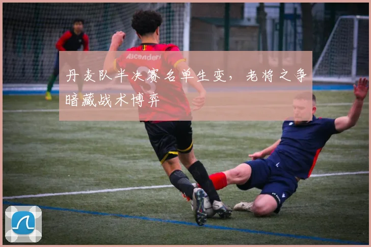 丹麦队半决赛名单生变，老将之争暗藏战术博弈