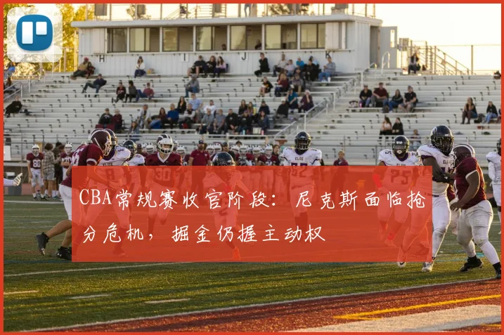 CBA常规赛收官阶段:尼克斯面临抢分危机,掘金仍握主动权