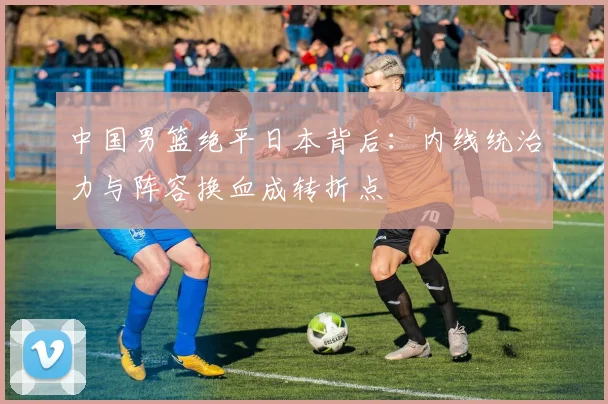 中国男篮绝平日本背后:内线统治力与阵容换血成转折点
