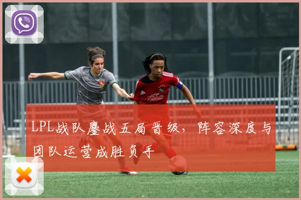 LPL战队鏖战五局晋级,阵容深度与团队运营成胜负手