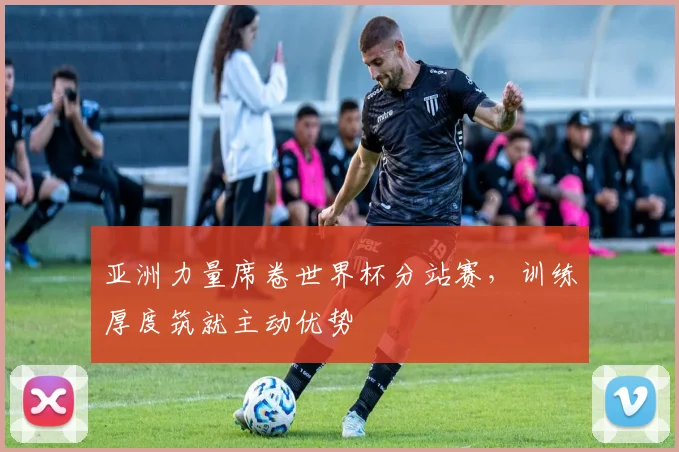 亚洲力量席卷世界杯分站赛，训练厚度筑就主动优势