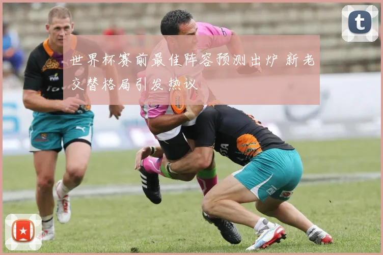 世界杯赛前最佳阵容预测出炉 新老交替格局引发热议