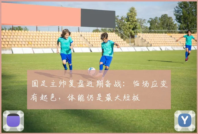国足主帅复盘近期备战：临场应变有起色，体能仍是最大短板 - 虎扑体育