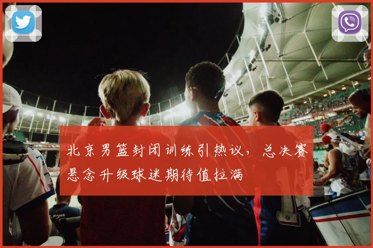 北京男篮封闭训练引热议，总决赛悬念升级球迷期待值拉满 - 虎扑体育