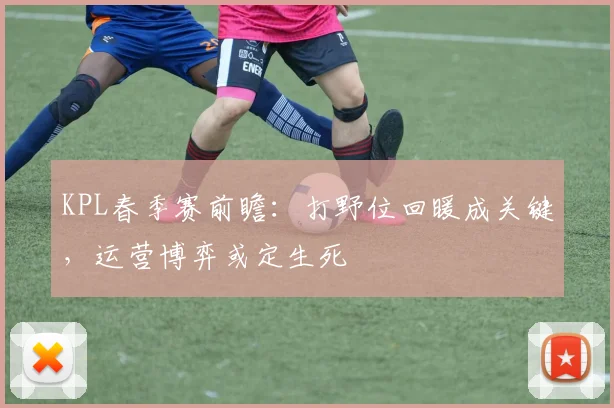 KPL春季赛前瞻：打野位回暖成关键，运营博弈或定生死
