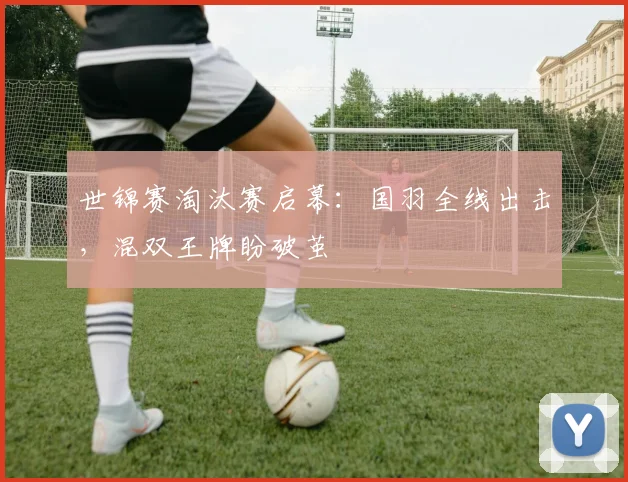 世锦赛淘汰赛启幕:国羽全线出击,混双王牌盼破茧