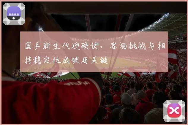 国乒新生代迎硬仗，客场挑战与相持稳定性成破局关键 - 虎扑体育