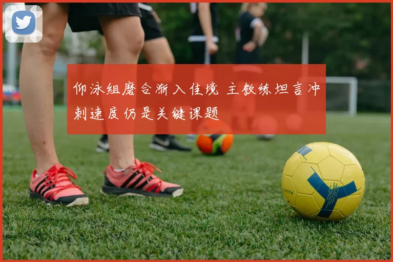 仰泳组磨合渐入佳境 主教练坦言冲刺速度仍是关键课题