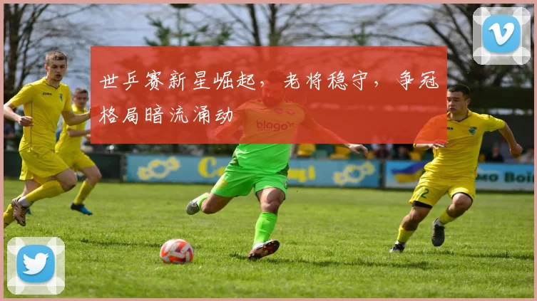 世乒赛新星崛起，老将稳守，争冠格局暗流涌动