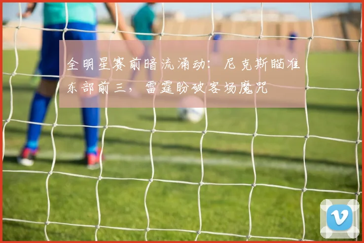 全明星赛前暗流涌动：尼克斯瞄准东部前三，雷霆盼破客场魔咒