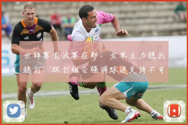 世锦赛淘汰赛在即,女单主力稳扎稳打,双打组合强调球迷支持不可松懈