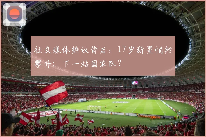 社交媒体热议背后,17岁新星悄然攀升:下一站国家队?