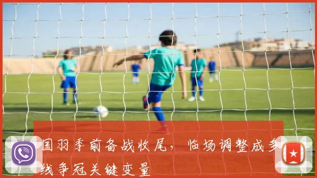 国羽季前备战收尾，临场调整成多线争冠关键变量 - 虎扑体育