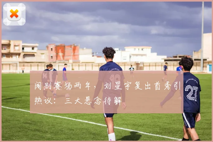 阔别赛场两年,刘星宇复出首秀引热议:三大悬念待解