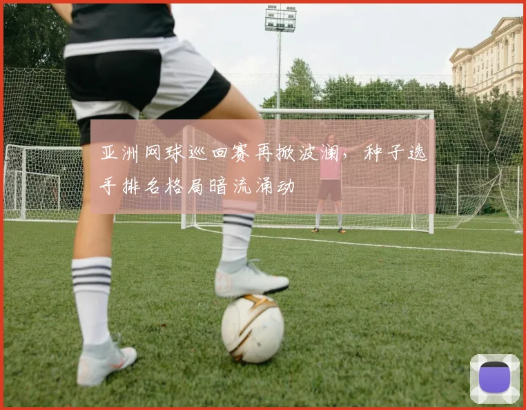 亚洲网球巡回赛再掀波澜,种子选手排名格局暗流涌动