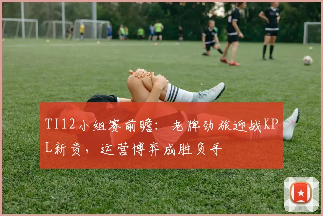 TI12小组赛前瞻：老牌劲旅迎战KPL新贵，运营博弈成胜负手
