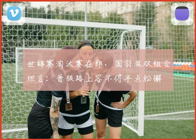 世锦赛淘汰赛在即,国羽混双组合坦言:晋级路上容不得半点松懈