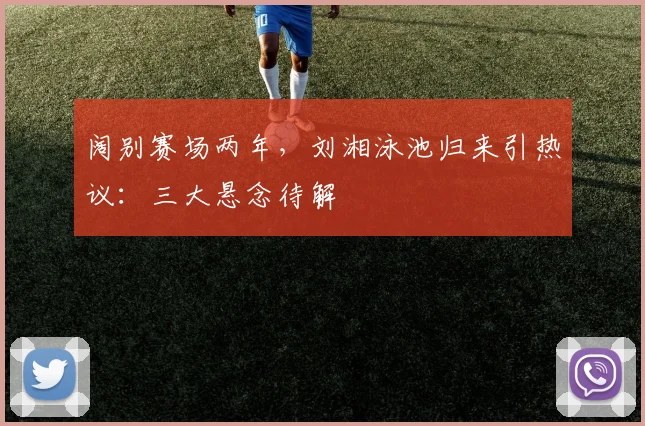 阔别赛场两年，刘湘泳池归来引热议：三大悬念待解