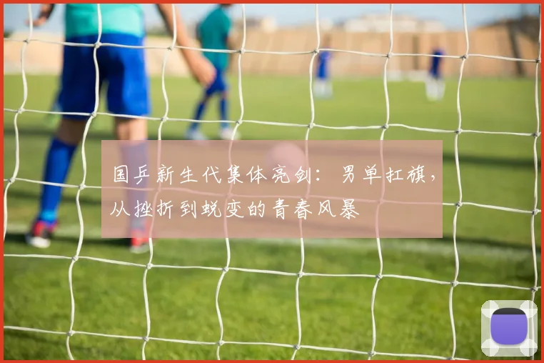 国乒新生代集体亮剑:男单扛旗,从挫折到蜕变的青春风暴