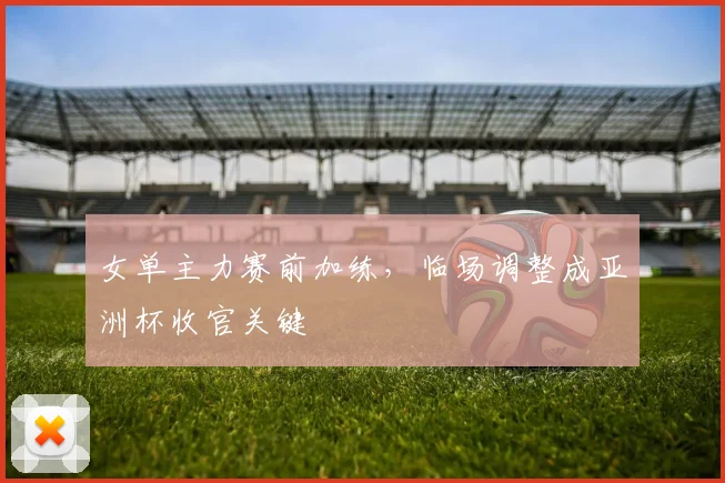 女单主力赛前加练，临场调整成亚洲杯收官关键