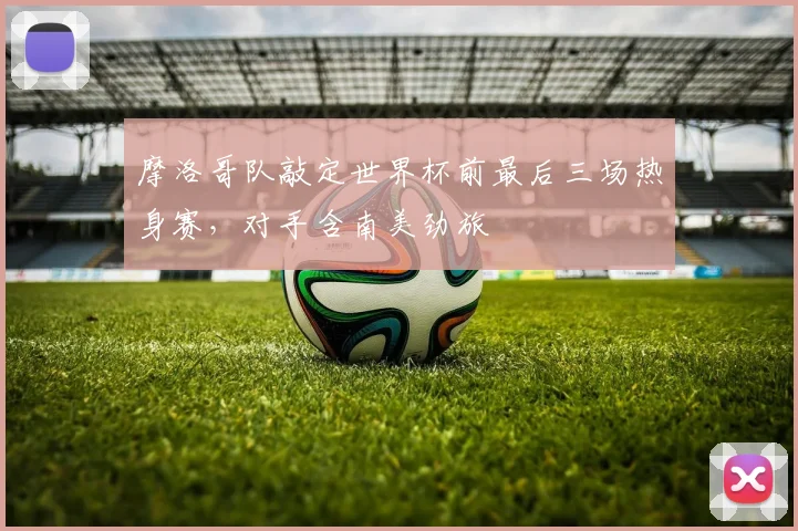 摩洛哥队敲定世界杯前最后三场热身赛，对手含南美劲旅