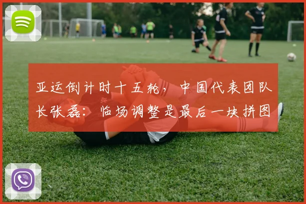 亚运倒计时十五轮，中国代表团队长张磊：临场调整是最后一块拼图