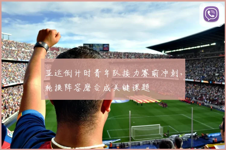 亚运倒计时青年队接力赛前冲刺,轮换阵容磨合成关键课题