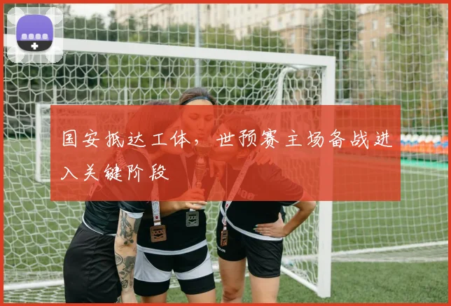 国安抵达工体,世预赛主场备战进入关键阶段