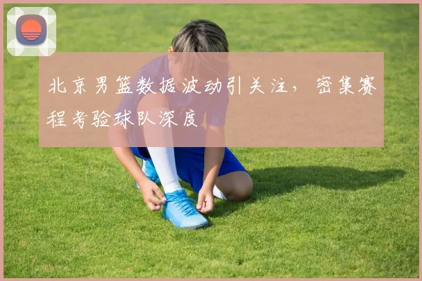 北京男篮数据波动引关注，密集赛程考验球队深度 - 虎扑体育